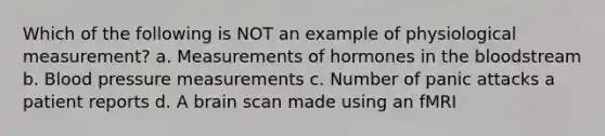 Which of the following is NOT an example of physiological measurement? a. Measurements of hormones in the bloodstream b. Blood pressure measurements c. Number of panic attacks a patient reports d. A brain scan made using an fMRI