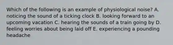 Which of the following is an example of physiological noise? A. noticing the sound of a ticking clock B. looking forward to an upcoming vacation C. hearing the sounds of a train going by D. feeling worries about being laid off E. experiencing a pounding headache