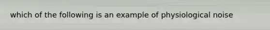 which of the following is an example of physiological noise