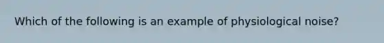 Which of the following is an example of physiological noise?