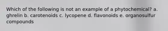 Which of the following is not an example of a phytochemical? a. ghrelin b. carotenoids c. lycopene d. flavonoids e. organosulfur compounds