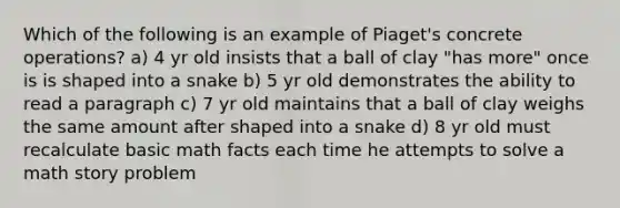 Which of the following is an example of Piaget's concrete operations? a) 4 yr old insists that a ball of clay "has more" once is is shaped into a snake b) 5 yr old demonstrates the ability to read a paragraph c) 7 yr old maintains that a ball of clay weighs the same amount after shaped into a snake d) 8 yr old must recalculate basic math facts each time he attempts to solve a math story problem