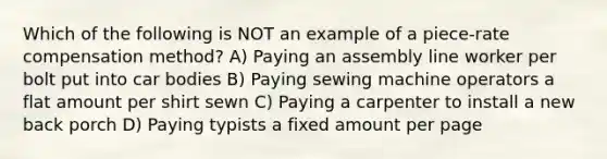 Which of the following is NOT an example of a piece-rate compensation method? A) Paying an assembly line worker per bolt put into car bodies B) Paying sewing machine operators a flat amount per shirt sewn C) Paying a carpenter to install a new back porch D) Paying typists a fixed amount per page