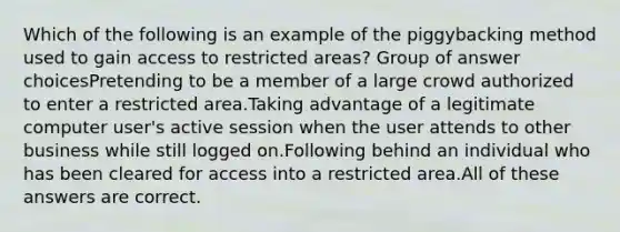 Which of the following is an example of the piggybacking method used to gain access to restricted areas? Group of answer choicesPretending to be a member of a large crowd authorized to enter a restricted area.Taking advantage of a legitimate computer user's active session when the user attends to other business while still logged on.Following behind an individual who has been cleared for access into a restricted area.All of these answers are correct.