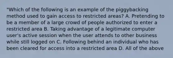 "Which of the following is an example of the piggybacking method used to gain access to restricted areas? A. Pretending to be a member of a large crowd of people authorized to enter a restricted area B. Taking advantage of a legitimate computer user's active session when the user attends to other business while still logged on C. Following behind an individual who has been cleared for access into a restricted area D. All of the above