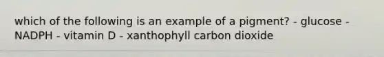 which of the following is an example of a pigment? - glucose - NADPH - vitamin D - xanthophyll carbon dioxide