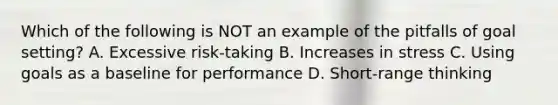 Which of the following is NOT an example of the pitfalls of goal setting? A. Excessive risk-taking B. Increases in stress C. Using goals as a baseline for performance D. Short-range thinking