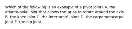 Which of the following is an example of a pivot joint? A. the atlanto-axial joint that allows the atlas to rotate around the axis B. the knee joint C. the intertarsal joints D. the carpometacarpal joint E. the hip joint