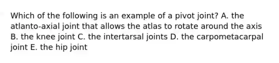 Which of the following is an example of a pivot joint? A. the atlanto-axial joint that allows the atlas to rotate around the axis B. the knee joint C. the intertarsal joints D. the carpometacarpal joint E. the hip joint