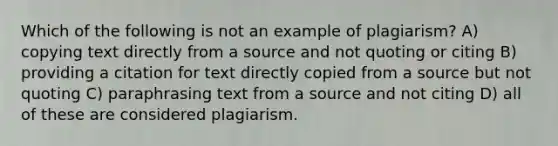 Which of the following is not an example of plagiarism? A) copying text directly from a source and not quoting or citing B) providing a citation for text directly copied from a source but not quoting C) paraphrasing text from a source and not citing D) all of these are considered plagiarism.