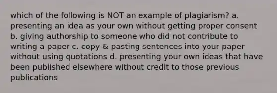 which of the following is NOT an example of plagiarism? a. presenting an idea as your own without getting proper consent b. giving authorship to someone who did not contribute to writing a paper c. copy & pasting sentences into your paper without using quotations d. presenting your own ideas that have been published elsewhere without credit to those previous publications