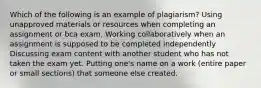 Which of the following is an example of plagiarism? Using unapproved materials or resources when completing an assignment or bca exam. Working collaboratively when an assignment is supposed to be completed independently Discussing exam content with another student who has not taken the exam yet. Putting one's name on a work (entire paper or small sections) that someone else created.