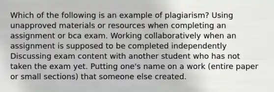 Which of the following is an example of plagiarism? Using unapproved materials or resources when completing an assignment or bca exam. Working collaboratively when an assignment is supposed to be completed independently Discussing exam content with another student who has not taken the exam yet. Putting one's name on a work (entire paper or small sections) that someone else created.