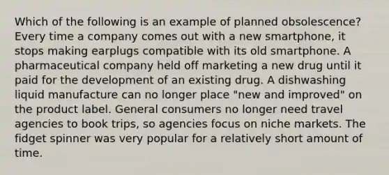 Which of the following is an example of planned obsolescence? Every time a company comes out with a new smartphone, it stops making earplugs compatible with its old smartphone. A pharmaceutical company held off marketing a new drug until it paid for the development of an existing drug. A dishwashing liquid manufacture can no longer place "new and improved" on the product label. General consumers no longer need travel agencies to book trips, so agencies focus on niche markets. The fidget spinner was very popular for a relatively short amount of time.