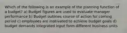 Which of the following is an example of the planning function of a budget? a) Budget figures are used to evaluate manager performance b) Budget outlines course of action for coming period c) employees are motivated to achieve budget goals d) budget demands integrated input form different business units