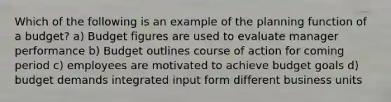 Which of the following is an example of the planning function of a budget? a) Budget figures are used to evaluate manager performance b) Budget outlines course of action for coming period c) employees are motivated to achieve budget goals d) budget demands integrated input form different business units