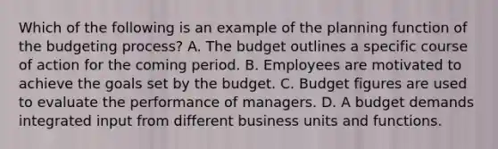 Which of the following is an example of the planning function of the budgeting​ process? A. The budget outlines a specific course of action for the coming period. B. Employees are motivated to achieve the goals set by the budget. C. Budget figures are used to evaluate the performance of managers. D. A budget demands integrated input from different business units and functions.