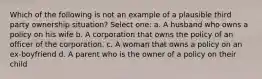 Which of the following is not an example of a plausible third party ownership situation? Select one: a. A husband who owns a policy on his wife b. A corporation that owns the policy of an officer of the corporation. c. A woman that owns a policy on an ex-boyfriend d. A parent who is the owner of a policy on their child