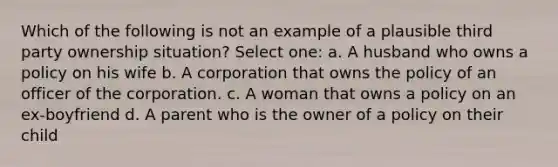 Which of the following is not an example of a plausible third party ownership situation? Select one: a. A husband who owns a policy on his wife b. A corporation that owns the policy of an officer of the corporation. c. A woman that owns a policy on an ex-boyfriend d. A parent who is the owner of a policy on their child