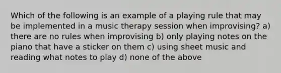 Which of the following is an example of a playing rule that may be implemented in a music therapy session when improvising? a) there are no rules when improvising b) only playing notes on the piano that have a sticker on them c) using sheet music and reading what notes to play d) none of the above