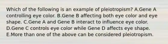 Which of the following is an example of pleiotropism? A.Gene A controlling eye color. B.Gene B affecting both eye color and eye shape. C.Gene A and Gene B interact to influence eye color. D.Gene C controls eye color while Gene D affects eye shape. E.<a href='https://www.questionai.com/knowledge/keWHlEPx42-more-than' class='anchor-knowledge'>more than</a> one of the above can be considered pleiotropism.