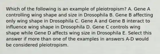 Which of the following is an example of pleiotropism? A. Gene A controlling wing shape and size in Drosophila B. Gene B affecting only wing shape in Drosophila C. Gene A and Gene B interact to influence wing shape in Drosophila D. Gene C controls wing shape while Gene D affects wing size in Drosophila E. Select this answer if more than one of the examples in answers A-D would be considered pleiotropism.