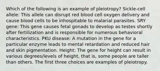 Which of the following is an example of pleiotropy? Sickle-cell allele: This allele can disrupt red blood cell oxygen delivery and cause blood cells to be inhospitable to malarial parasites. SRY gene: This gene causes fetal gonads to develop as testes shortly after fertilization and is responsible for numerous behavioral characteristics. PKU disease: A mutation in the gene for a particular enzyme leads to mental retardation and reduced hair and skin pigmentation. Height: The gene for height can result in various degrees/levels of height, that is, some people are taller than others. The first three choices are examples of pleiotropy.