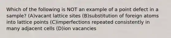 Which of the following is NOT an example of a point defect in a sample? (A)vacant lattice sites (B)substitution of foreign atoms into lattice points (C)imperfections repeated consistently in many adjacent cells (D)ion vacancies