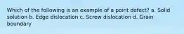 Which of the following is an example of a point defect? a. Solid solution b. Edge dislocation c. Screw dislocation d. Grain boundary