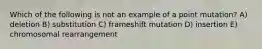 Which of the following is not an example of a point mutation? A) deletion B) substitution C) frameshift mutation D) insertion E) chromosomal rearrangement