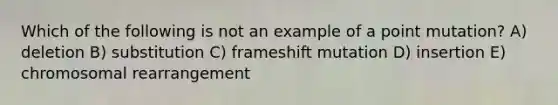 Which of the following is not an example of a point mutation? A) deletion B) substitution C) frameshift mutation D) insertion E) chromosomal rearrangement