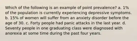 Which of the following is an example of point prevalence? a. 1% of the population is currently experiencing depressive symptoms. b. 15% of women will suffer from an anxiety disorder before the age of 30. c. Forty people had panic attacks in the last year. d. Seventy people in one graduating class were diagnosed with anorexia at some time during the past four years.