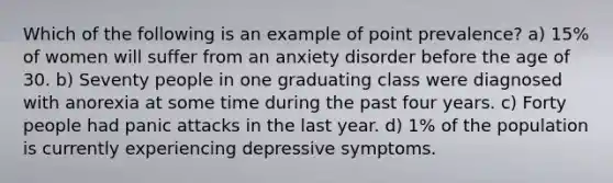 Which of the following is an example of point prevalence? a) 15% of women will suffer from an anxiety disorder before the age of 30. b) Seventy people in one graduating class were diagnosed with anorexia at some time during the past four years. c) Forty people had panic attacks in the last year. d) 1% of the population is currently experiencing depressive symptoms.