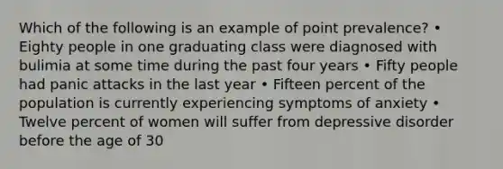 Which of the following is an example of point prevalence? • Eighty people in one graduating class were diagnosed with bulimia at some time during the past four years • Fifty people had panic attacks in the last year • Fifteen percent of the population is currently experiencing symptoms of anxiety • Twelve percent of women will suffer from depressive disorder before the age of 30