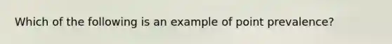 Which of the following is an example of point prevalence?