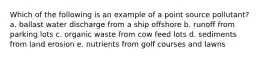 Which of the following is an example of a point source pollutant? a. ballast water discharge from a ship offshore b. runoff from parking lots c. organic waste from cow feed lots d. sediments from land erosion e. nutrients from golf courses and lawns