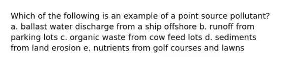 Which of the following is an example of a point source pollutant? a. ballast water discharge from a ship offshore b. runoff from parking lots c. organic waste from cow feed lots d. sediments from land erosion e. nutrients from golf courses and lawns