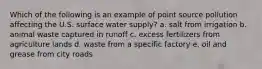 Which of the following is an example of point source pollution affecting the U.S. surface water supply? a. salt from irrigation b. animal waste captured in runoff c. excess fertilizers from agriculture lands d. waste from a specific factory e. oil and grease from city roads