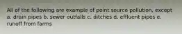 All of the following are example of point source pollution, except a. drain pipes b. sewer outfalls c. ditches d. effluent pipes e. runoff from farms