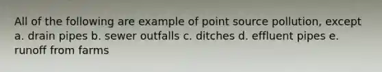 All of the following are example of point source pollution, except a. drain pipes b. sewer outfalls c. ditches d. effluent pipes e. runoff from farms