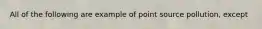 All of the following are example of point source pollution, except