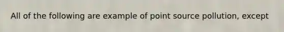 All of the following are example of point source pollution, except