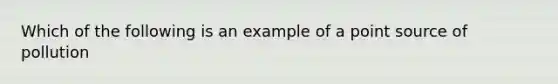 Which of the following is an example of a point source of pollution