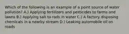 Which of the following is an example of a point source of water pollution? A.) Applying fertilizers and pesticides to farms and lawns B.) Applying salt to rads in water C.) A factory disposing chemicals in a nearby stream D.) Leaking automobile oil on roads