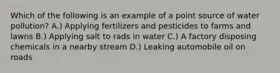 Which of the following is an example of a point source of water pollution? A.) Applying fertilizers and pesticides to farms and lawns B.) Applying salt to rads in water C.) A factory disposing chemicals in a nearby stream D.) Leaking automobile oil on roads