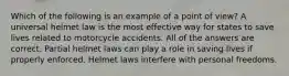 Which of the following is an example of a point of view? A universal helmet law is the most effective way for states to save lives related to motorcycle accidents. All of the answers are correct. Partial helmet laws can play a role in saving lives if properly enforced. Helmet laws interfere with personal freedoms.