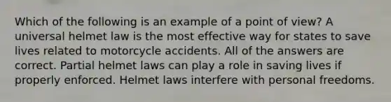 Which of the following is an example of a point of view? A universal helmet law is the most effective way for states to save lives related to motorcycle accidents. All of the answers are correct. Partial helmet laws can play a role in saving lives if properly enforced. Helmet laws interfere with personal freedoms.