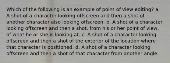 Which of the following is an example of point-of-view editing? a. A shot of a character looking offscreen and then a shot of another character also looking offscreen. b. A shot of a character looking offscreen and then a shot, from his or her point of view, of what he or she is looking at. c. A shot of a character looking offscreen and then a shot of the exterior of the location where that character is positioned. d. A shot of a character looking offscreen and then a shot of that character from another angle.