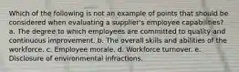 Which of the following is not an example of points that should be considered when evaluating a supplier's employee capabilities? a. ​The degree to which employees are committed to quality and continuous improvement. b. ​The overall skills and abilities of the workforce. c. ​Employee morale. d. ​Workforce turnover. e. ​Disclosure of environmental infractions.