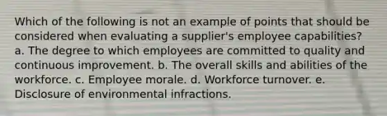 Which of the following is not an example of points that should be considered when evaluating a supplier's employee capabilities? a. ​The degree to which employees are committed to quality and continuous improvement. b. ​The overall skills and abilities of the workforce. c. ​Employee morale. d. ​Workforce turnover. e. ​Disclosure of environmental infractions.